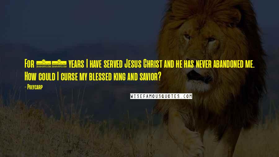 Polycarp Quotes: For 86 years I have served Jesus Christ and he has never abandoned me. How could I curse my blessed king and savior?