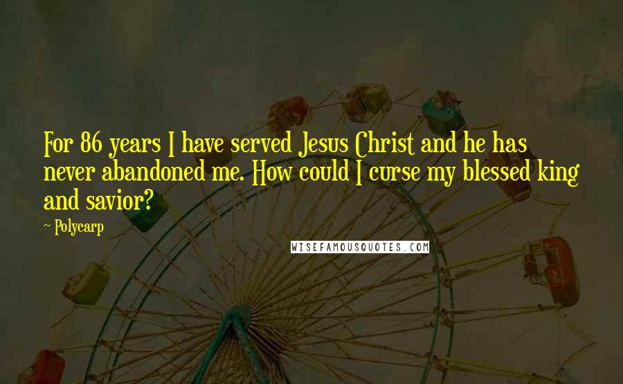 Polycarp Quotes: For 86 years I have served Jesus Christ and he has never abandoned me. How could I curse my blessed king and savior?