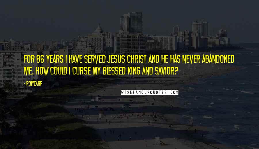 Polycarp Quotes: For 86 years I have served Jesus Christ and he has never abandoned me. How could I curse my blessed king and savior?