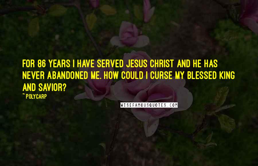 Polycarp Quotes: For 86 years I have served Jesus Christ and he has never abandoned me. How could I curse my blessed king and savior?