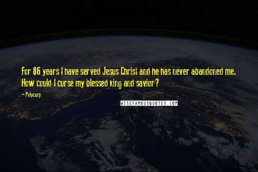 Polycarp Quotes: For 86 years I have served Jesus Christ and he has never abandoned me. How could I curse my blessed king and savior?