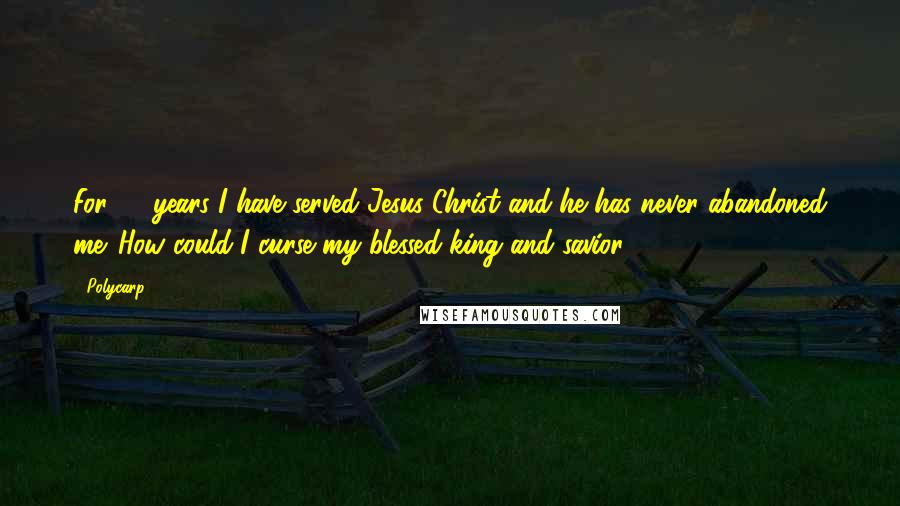 Polycarp Quotes: For 86 years I have served Jesus Christ and he has never abandoned me. How could I curse my blessed king and savior?