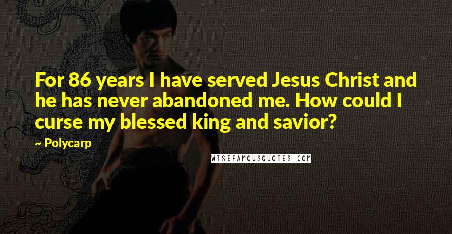 Polycarp Quotes: For 86 years I have served Jesus Christ and he has never abandoned me. How could I curse my blessed king and savior?