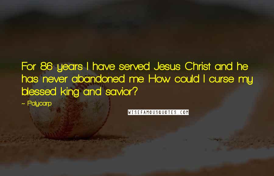 Polycarp Quotes: For 86 years I have served Jesus Christ and he has never abandoned me. How could I curse my blessed king and savior?