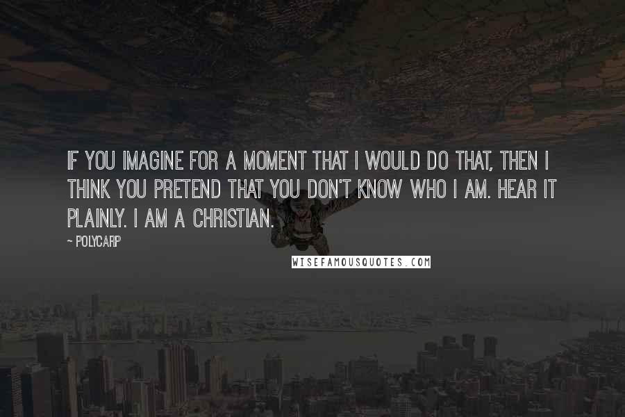 Polycarp Quotes: If you imagine for a moment that I would do that, then I think you pretend that you don't know who I am. Hear it plainly. I am a Christian.