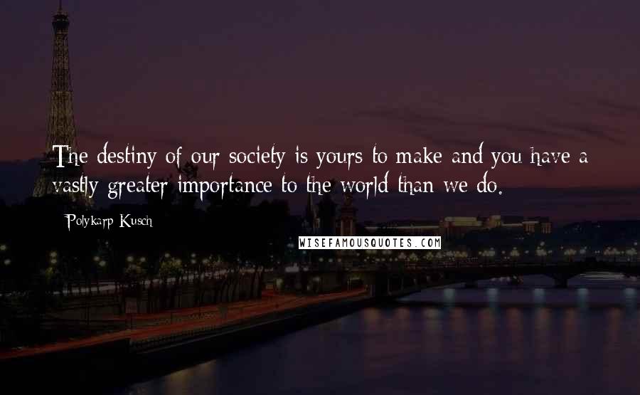 Polykarp Kusch Quotes: The destiny of our society is yours to make and you have a vastly greater importance to the world than we do.