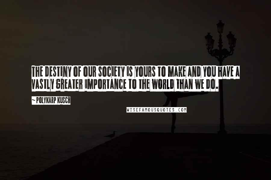 Polykarp Kusch Quotes: The destiny of our society is yours to make and you have a vastly greater importance to the world than we do.