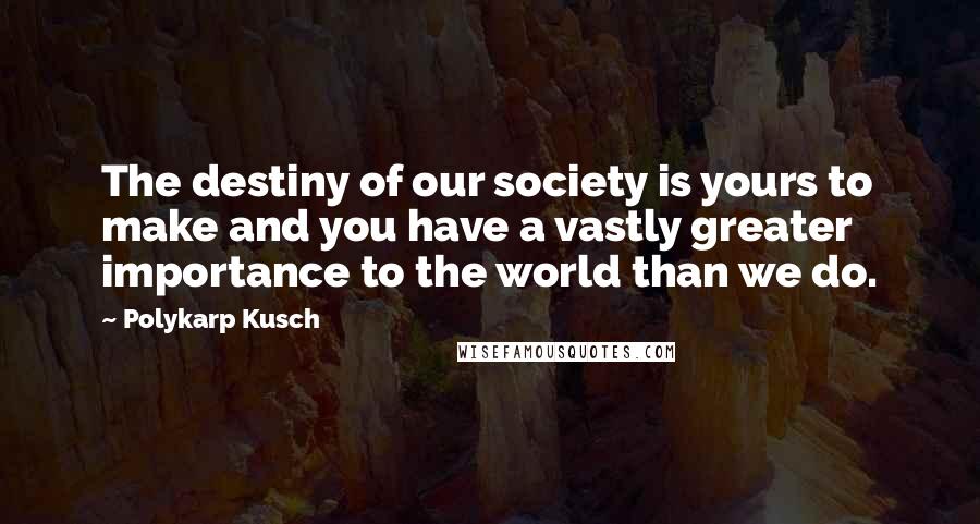 Polykarp Kusch Quotes: The destiny of our society is yours to make and you have a vastly greater importance to the world than we do.