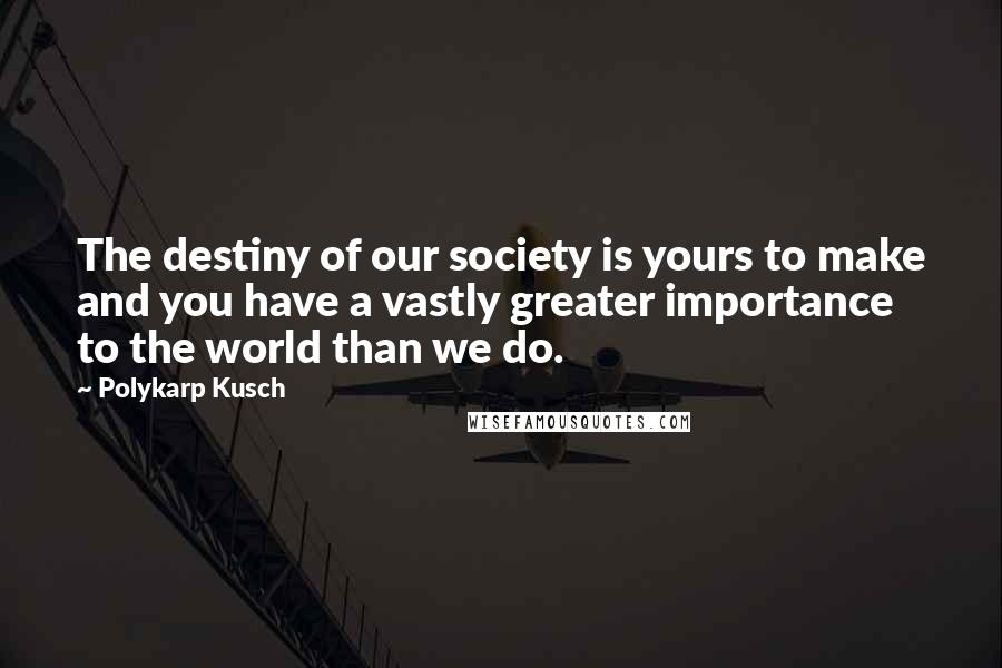 Polykarp Kusch Quotes: The destiny of our society is yours to make and you have a vastly greater importance to the world than we do.