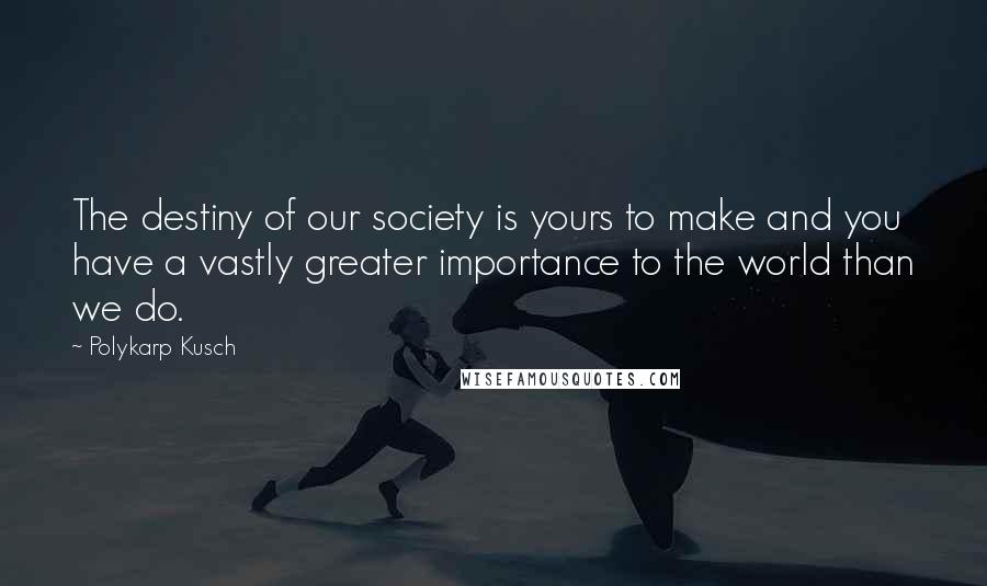 Polykarp Kusch Quotes: The destiny of our society is yours to make and you have a vastly greater importance to the world than we do.