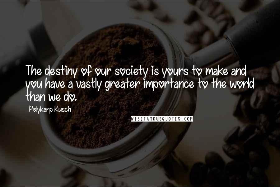 Polykarp Kusch Quotes: The destiny of our society is yours to make and you have a vastly greater importance to the world than we do.