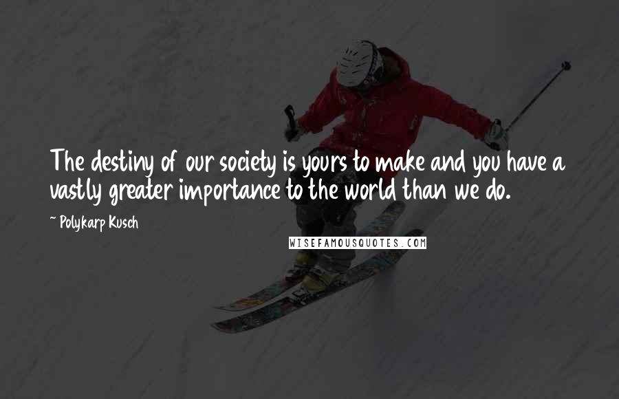 Polykarp Kusch Quotes: The destiny of our society is yours to make and you have a vastly greater importance to the world than we do.