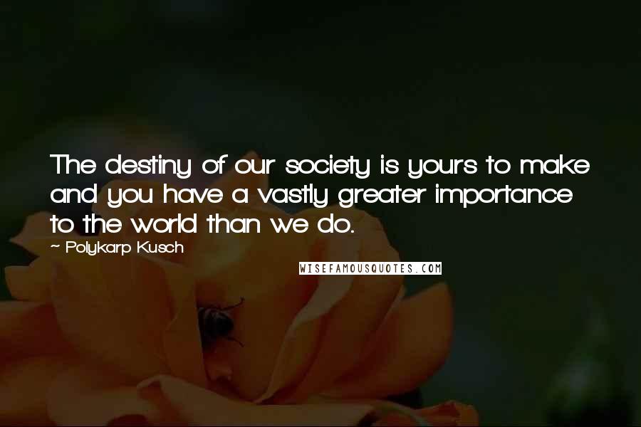 Polykarp Kusch Quotes: The destiny of our society is yours to make and you have a vastly greater importance to the world than we do.