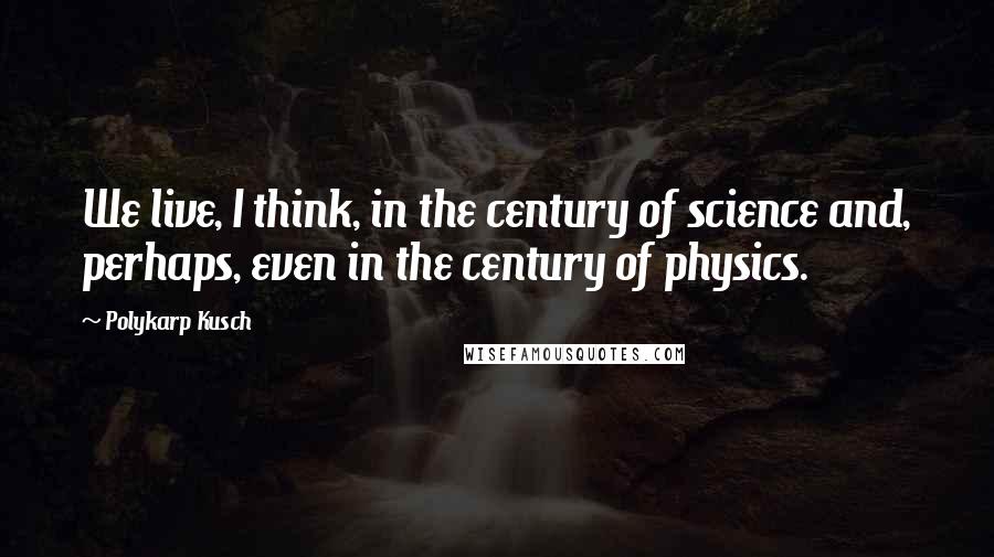 Polykarp Kusch Quotes: We live, I think, in the century of science and, perhaps, even in the century of physics.