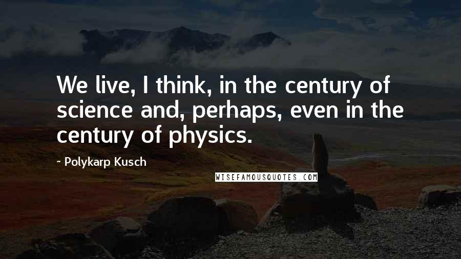 Polykarp Kusch Quotes: We live, I think, in the century of science and, perhaps, even in the century of physics.