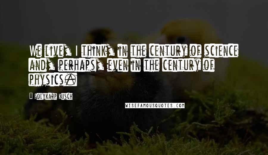 Polykarp Kusch Quotes: We live, I think, in the century of science and, perhaps, even in the century of physics.