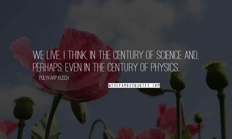 Polykarp Kusch Quotes: We live, I think, in the century of science and, perhaps, even in the century of physics.