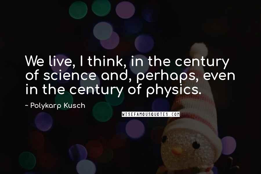 Polykarp Kusch Quotes: We live, I think, in the century of science and, perhaps, even in the century of physics.