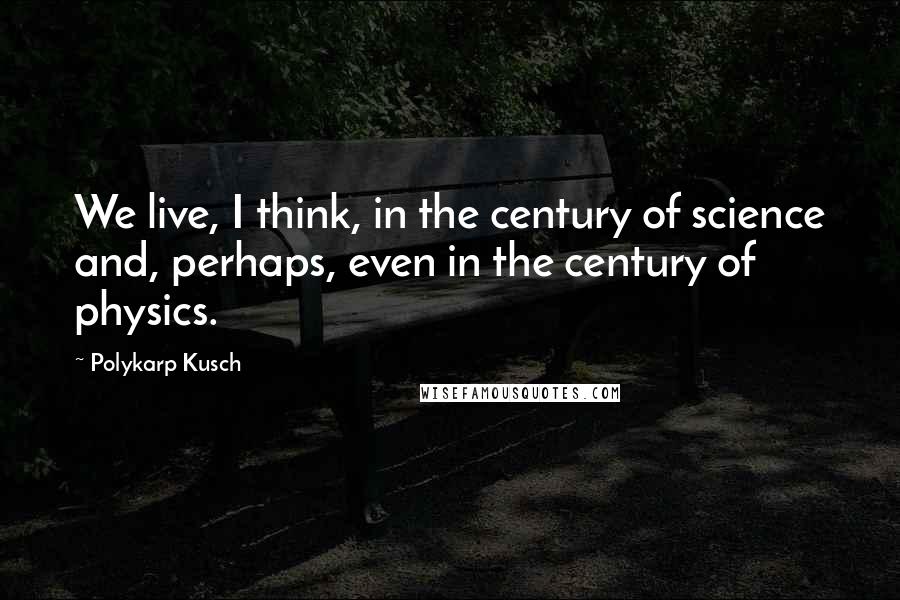 Polykarp Kusch Quotes: We live, I think, in the century of science and, perhaps, even in the century of physics.