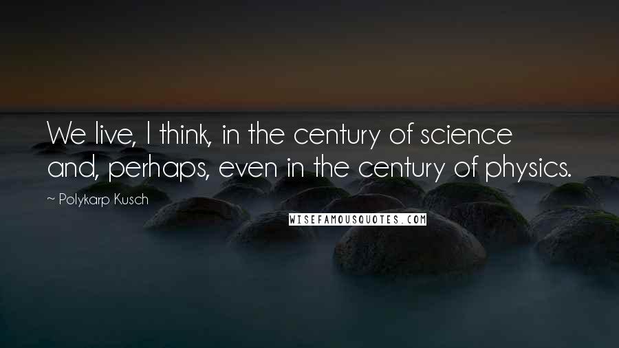 Polykarp Kusch Quotes: We live, I think, in the century of science and, perhaps, even in the century of physics.