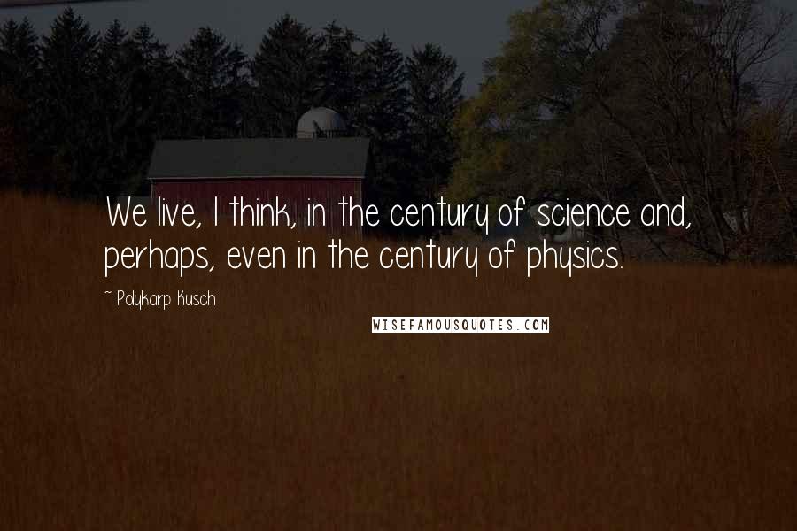 Polykarp Kusch Quotes: We live, I think, in the century of science and, perhaps, even in the century of physics.