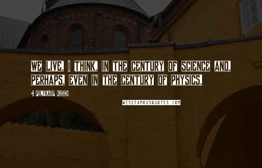 Polykarp Kusch Quotes: We live, I think, in the century of science and, perhaps, even in the century of physics.