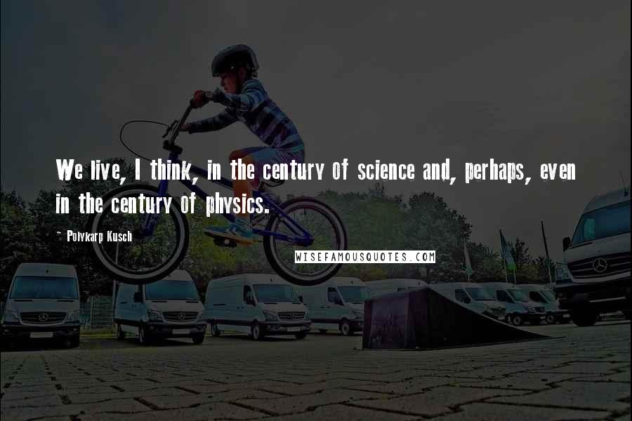 Polykarp Kusch Quotes: We live, I think, in the century of science and, perhaps, even in the century of physics.