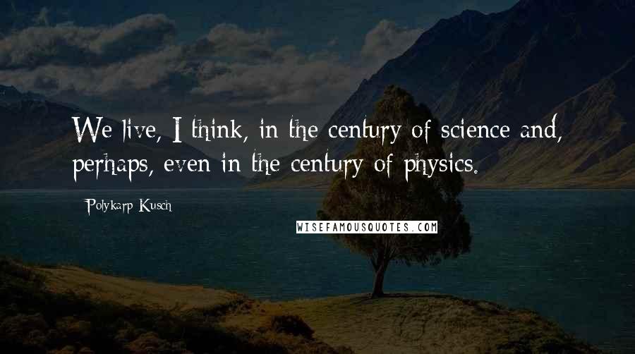 Polykarp Kusch Quotes: We live, I think, in the century of science and, perhaps, even in the century of physics.