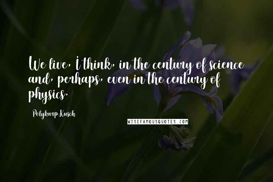Polykarp Kusch Quotes: We live, I think, in the century of science and, perhaps, even in the century of physics.
