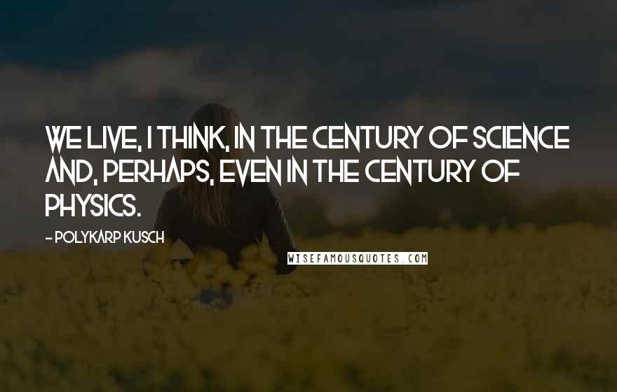 Polykarp Kusch Quotes: We live, I think, in the century of science and, perhaps, even in the century of physics.