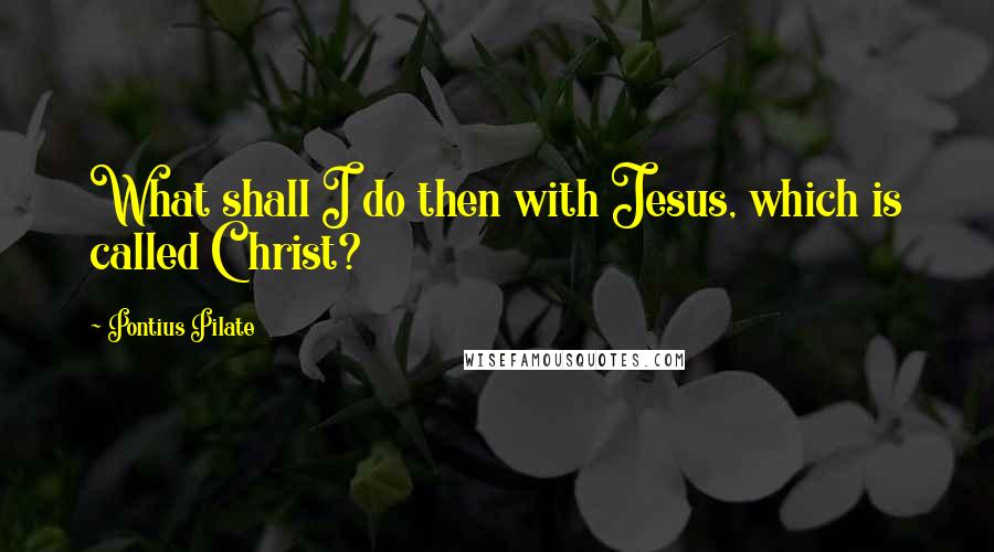 Pontius Pilate Quotes: What shall I do then with Jesus, which is called Christ?