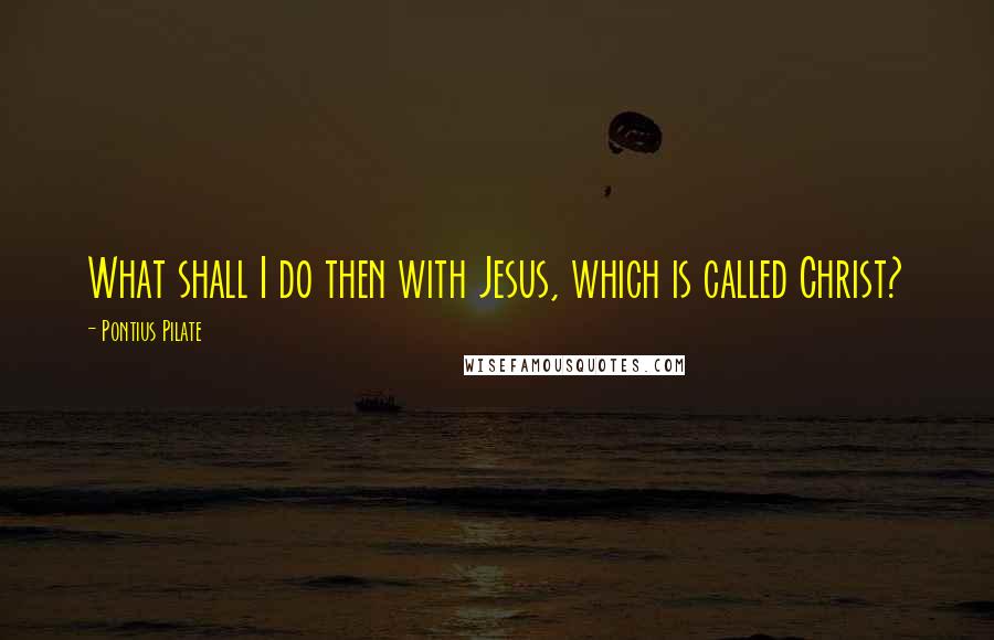 Pontius Pilate Quotes: What shall I do then with Jesus, which is called Christ?