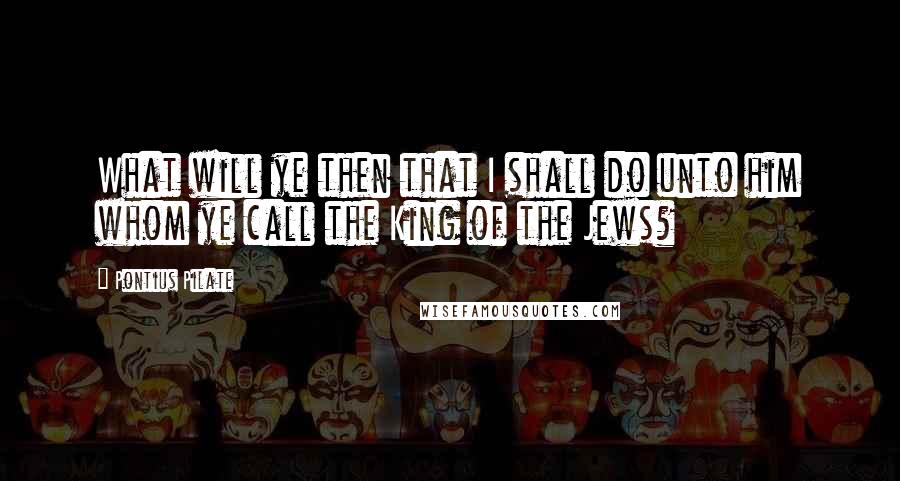 Pontius Pilate Quotes: What will ye then that I shall do unto him whom ye call the King of the Jews?