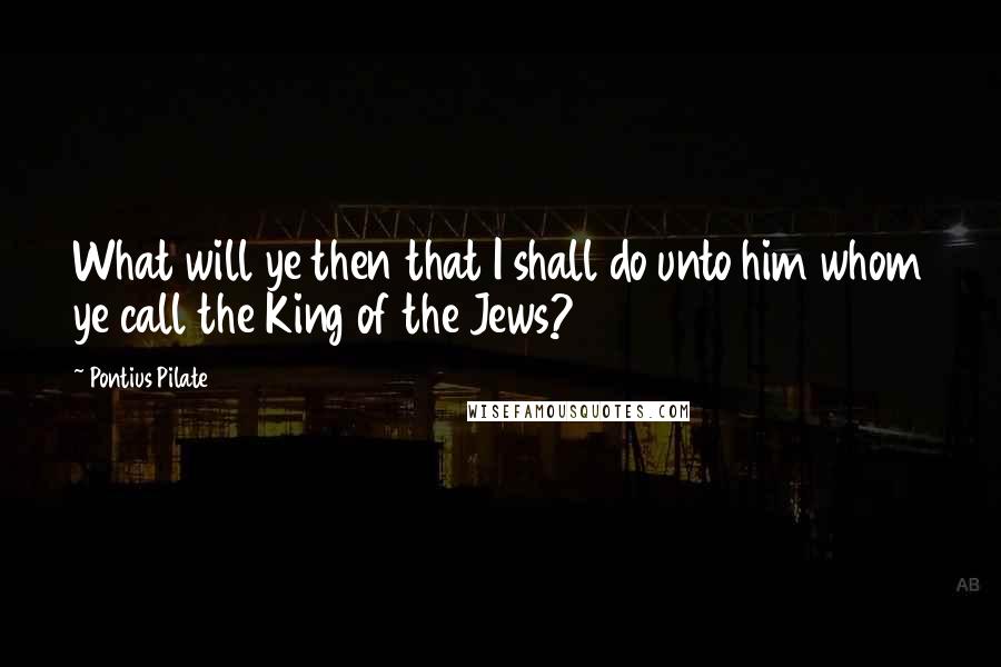 Pontius Pilate Quotes: What will ye then that I shall do unto him whom ye call the King of the Jews?