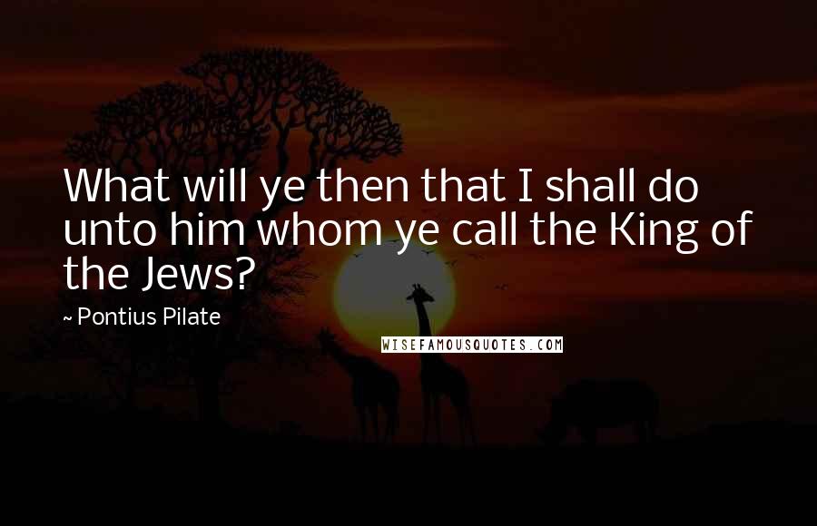 Pontius Pilate Quotes: What will ye then that I shall do unto him whom ye call the King of the Jews?
