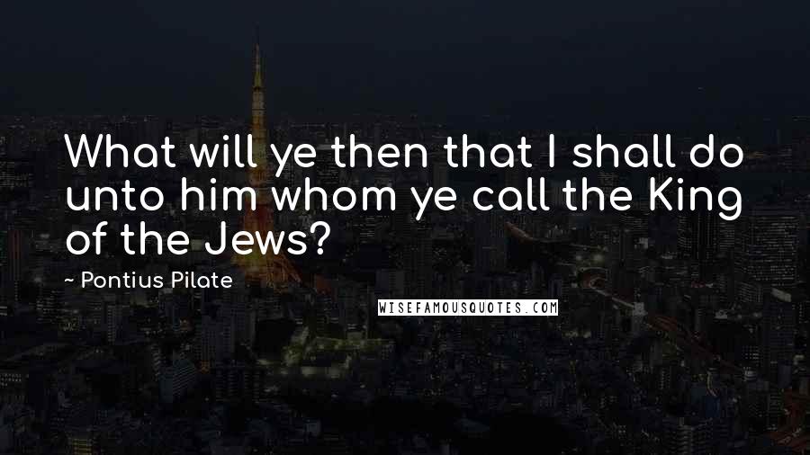 Pontius Pilate Quotes: What will ye then that I shall do unto him whom ye call the King of the Jews?