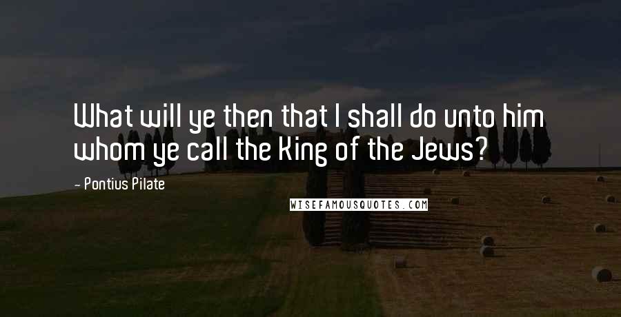 Pontius Pilate Quotes: What will ye then that I shall do unto him whom ye call the King of the Jews?