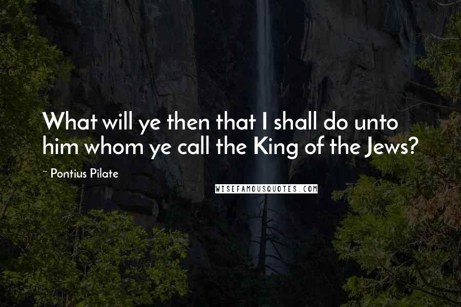 Pontius Pilate Quotes: What will ye then that I shall do unto him whom ye call the King of the Jews?