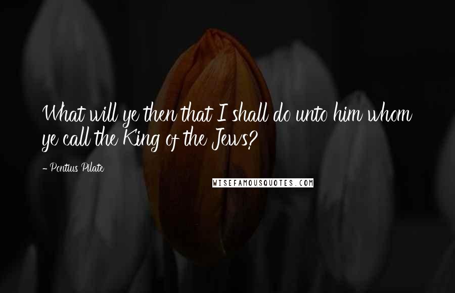 Pontius Pilate Quotes: What will ye then that I shall do unto him whom ye call the King of the Jews?