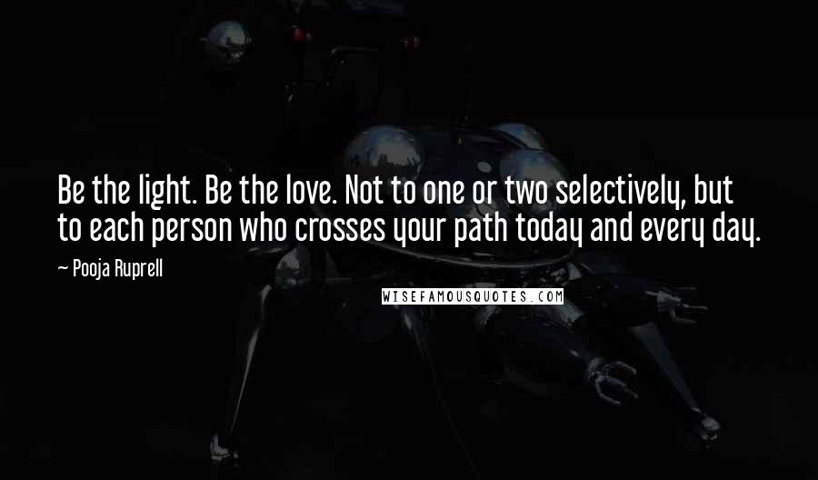 Pooja Ruprell Quotes: Be the light. Be the love. Not to one or two selectively, but to each person who crosses your path today and every day.