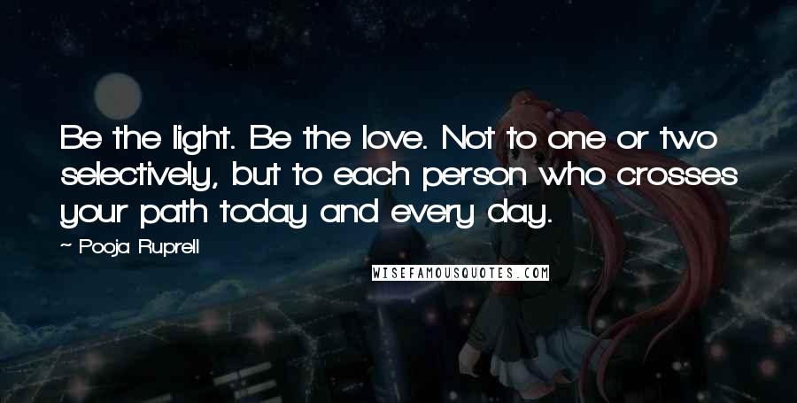 Pooja Ruprell Quotes: Be the light. Be the love. Not to one or two selectively, but to each person who crosses your path today and every day.