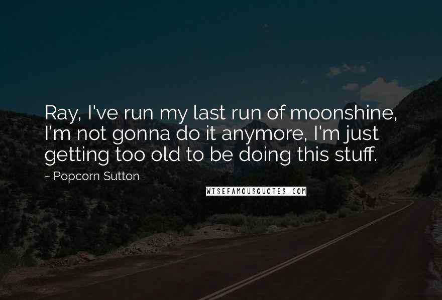 Popcorn Sutton Quotes: Ray, I've run my last run of moonshine, I'm not gonna do it anymore, I'm just getting too old to be doing this stuff.