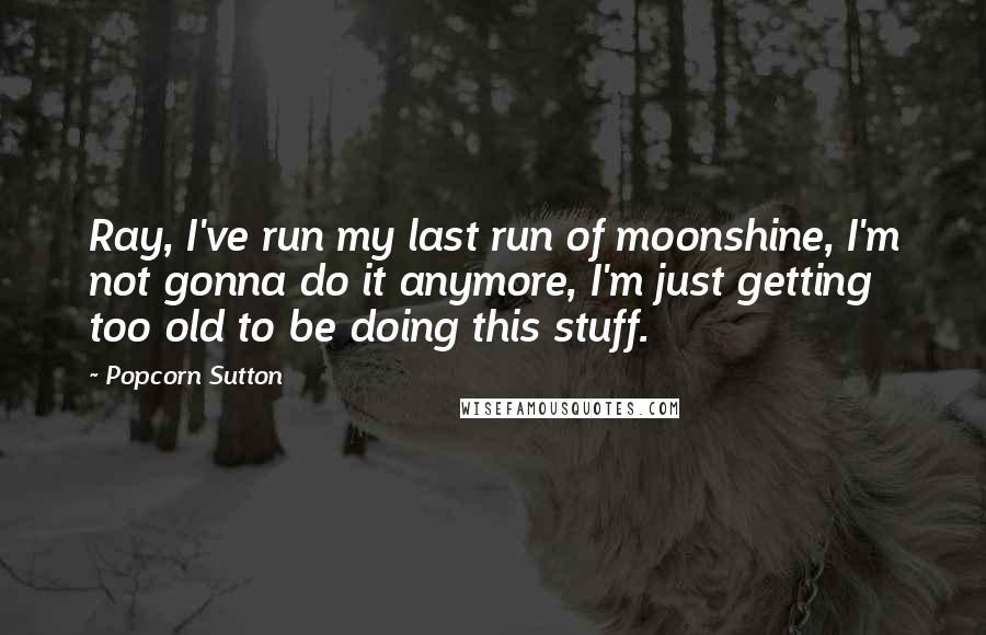 Popcorn Sutton Quotes: Ray, I've run my last run of moonshine, I'm not gonna do it anymore, I'm just getting too old to be doing this stuff.