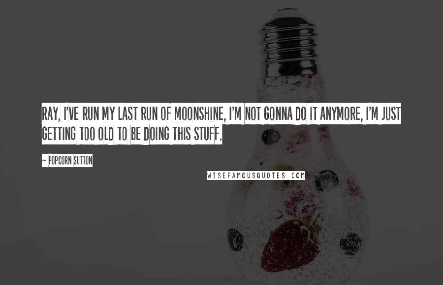 Popcorn Sutton Quotes: Ray, I've run my last run of moonshine, I'm not gonna do it anymore, I'm just getting too old to be doing this stuff.