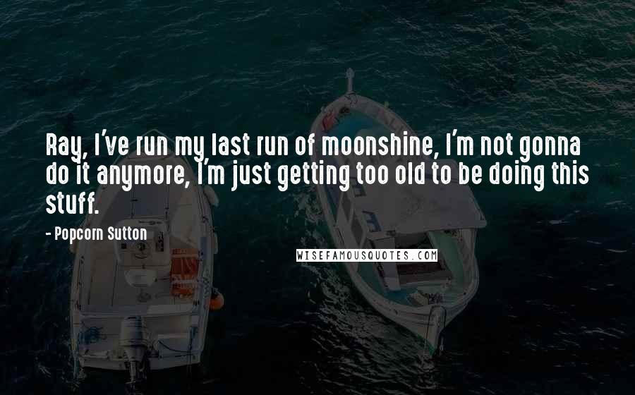 Popcorn Sutton Quotes: Ray, I've run my last run of moonshine, I'm not gonna do it anymore, I'm just getting too old to be doing this stuff.