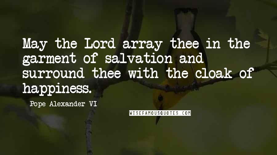 Pope Alexander VI Quotes: May the Lord array thee in the garment of salvation and surround thee with the cloak of happiness.