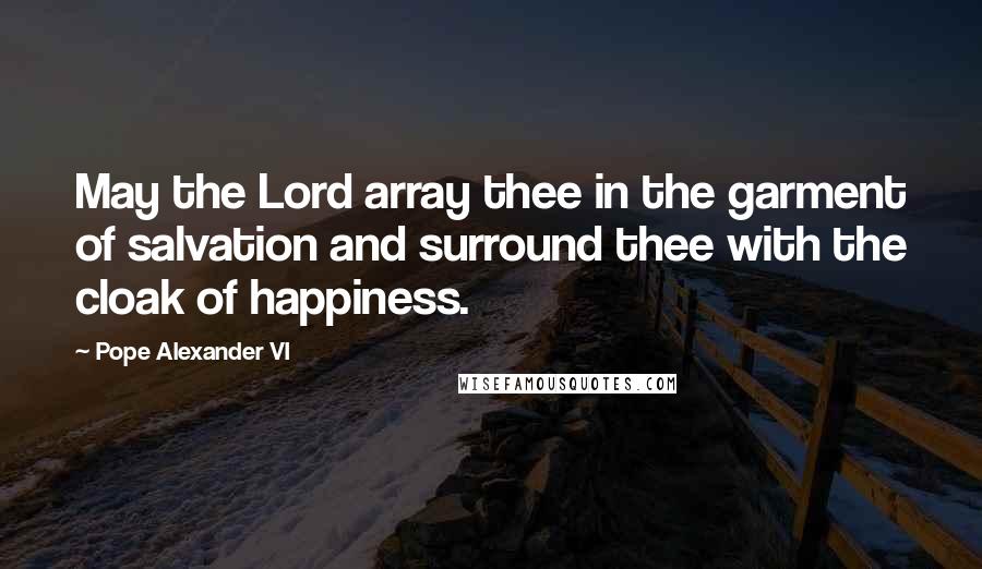 Pope Alexander VI Quotes: May the Lord array thee in the garment of salvation and surround thee with the cloak of happiness.