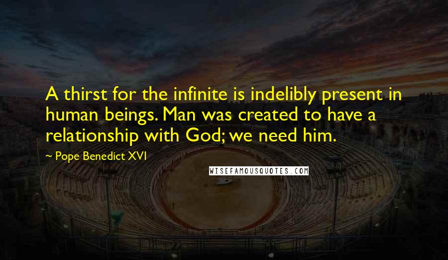 Pope Benedict XVI Quotes: A thirst for the infinite is indelibly present in human beings. Man was created to have a relationship with God; we need him.