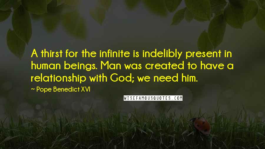 Pope Benedict XVI Quotes: A thirst for the infinite is indelibly present in human beings. Man was created to have a relationship with God; we need him.