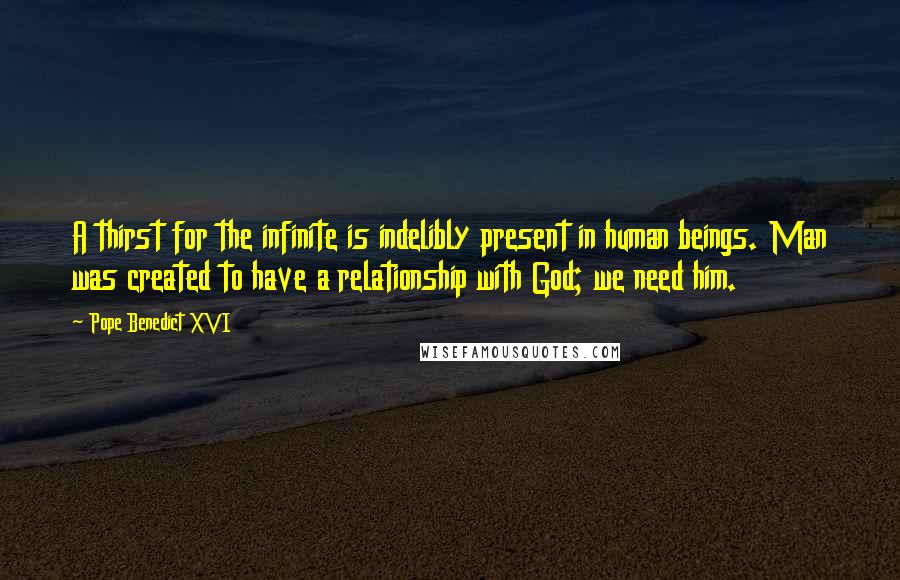 Pope Benedict XVI Quotes: A thirst for the infinite is indelibly present in human beings. Man was created to have a relationship with God; we need him.